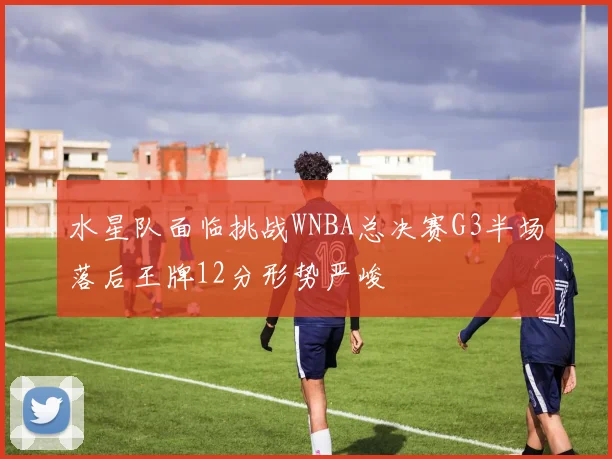 水星队面临挑战WNBA总决赛G3半场落后王牌12分形势严峻