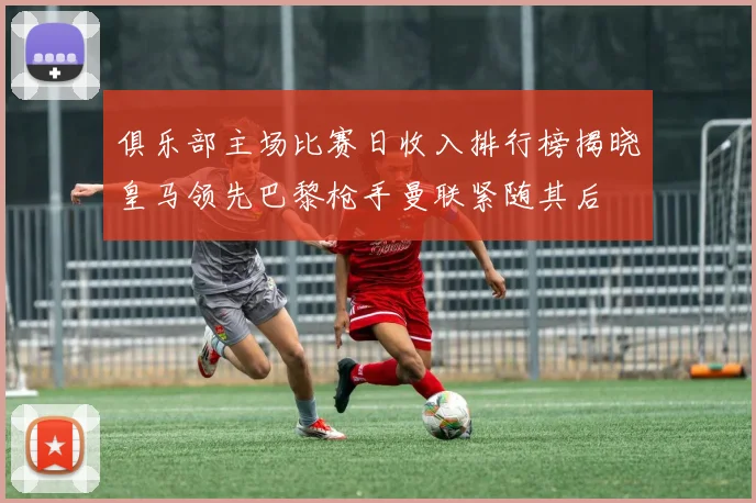 俱乐部主场比赛日收入排行榜揭晓皇马领先巴黎枪手曼联紧随其后