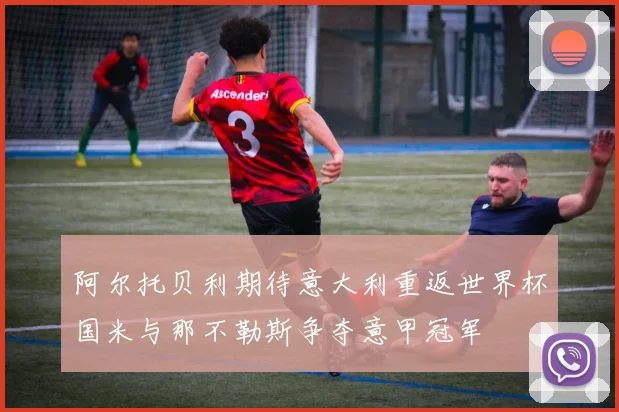 阿尔托贝利期待意大利重返世界杯国米与那不勒斯争夺意甲冠军