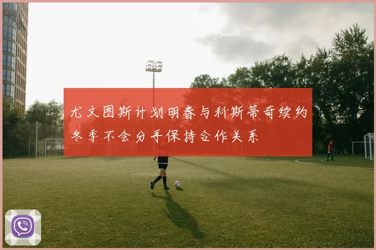 尤文图斯计划明春与科斯蒂奇续约冬季不会分手保持合作关系