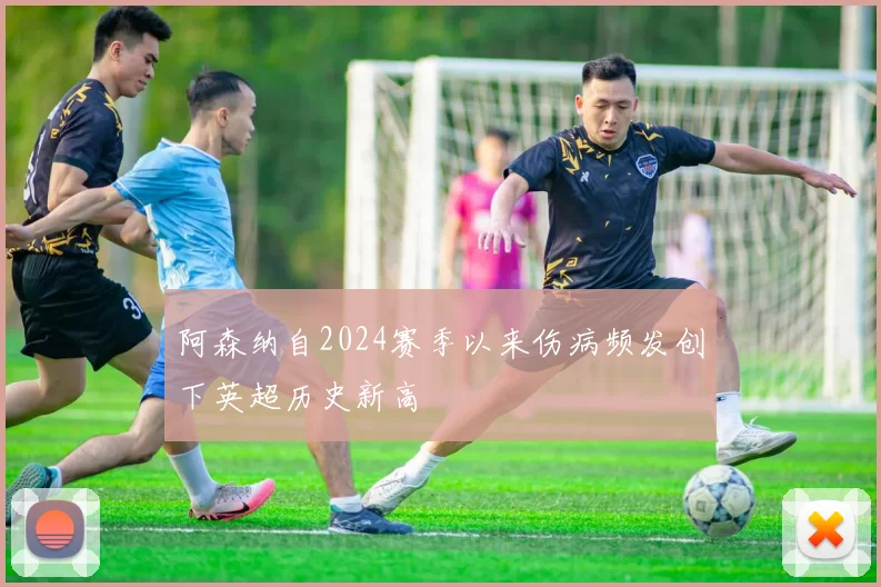 阿森纳自2024赛季以来伤病频发创下英超历史新高