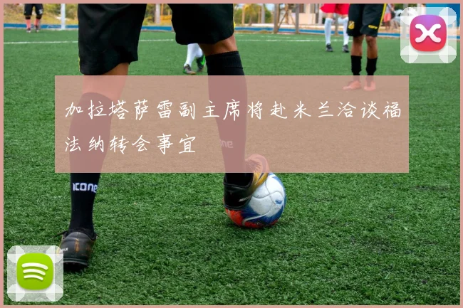 加拉塔萨雷副主席将赴米兰洽谈福法纳转会事宜