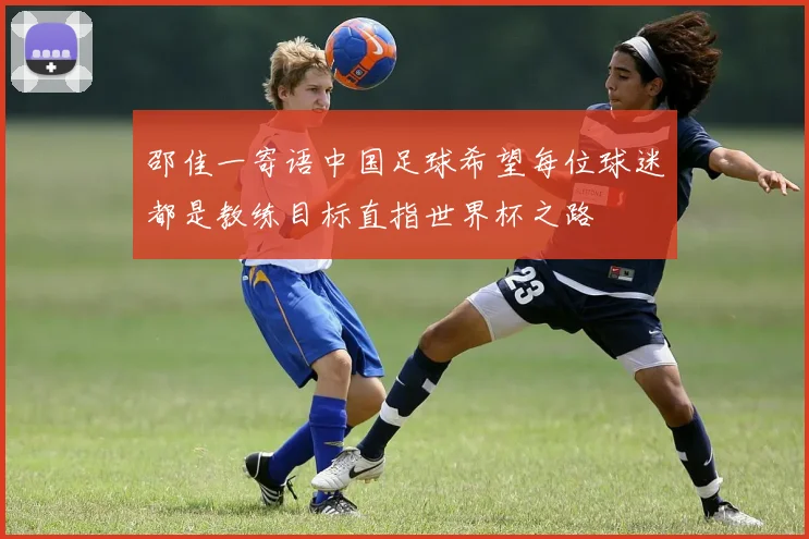 邵佳一寄语中国足球希望每位球迷都是教练目标直指世界杯之路