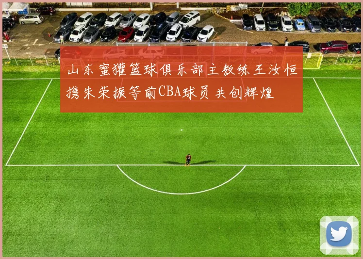 山东蜜獾篮球俱乐部主教练王汝恒携朱荣振等前CBA球员共创辉煌