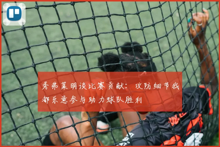 秀弗莱明谈比赛贡献：攻防细节我都乐意参与助力球队胜利