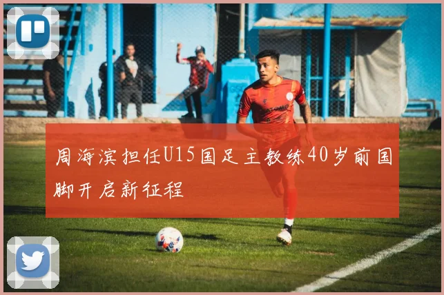 周海滨担任U15国足主教练40岁前国脚开启新征程