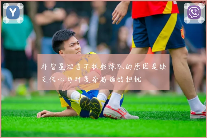 朴智星坦言不执教球队的原因是缺乏信心与对复杂局面的担忧