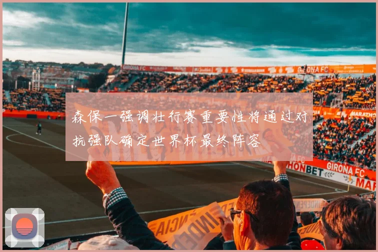 森保一强调壮行赛重要性将通过对抗强队确定世界杯最终阵容