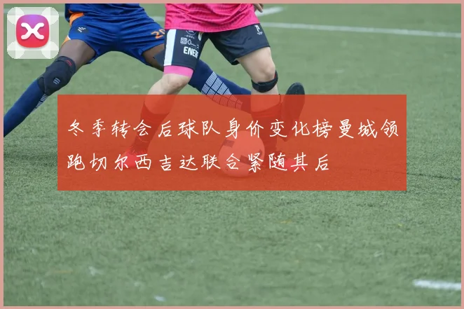 冬季转会后球队身价变化榜曼城领跑切尔西吉达联合紧随其后