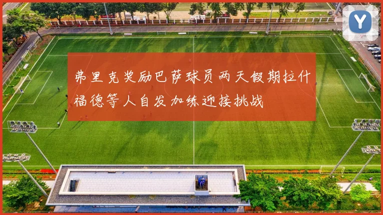 弗里克奖励巴萨球员两天假期拉什福德等人自发加练迎接挑战