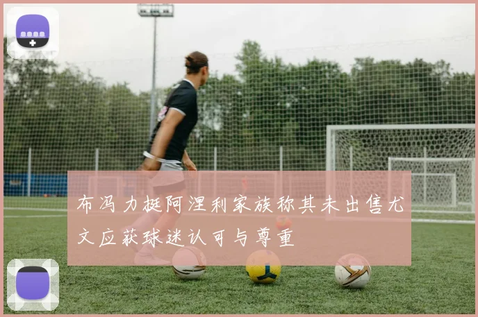 布冯力挺阿涅利家族称其未出售尤文应获球迷认可与尊重