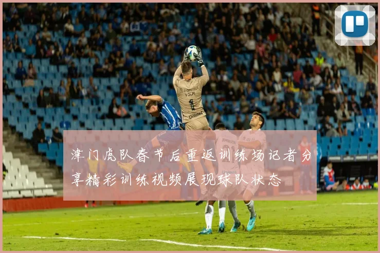 津门虎队春节后重返训练场记者分享精彩训练视频展现球队状态