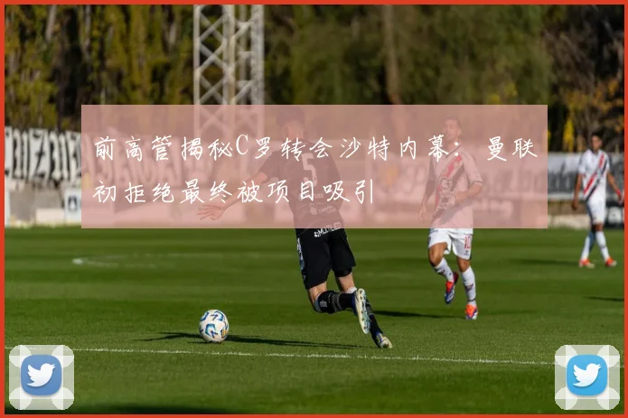 前高管揭秘C罗转会沙特内幕：曼联初拒绝最终被项目吸引
