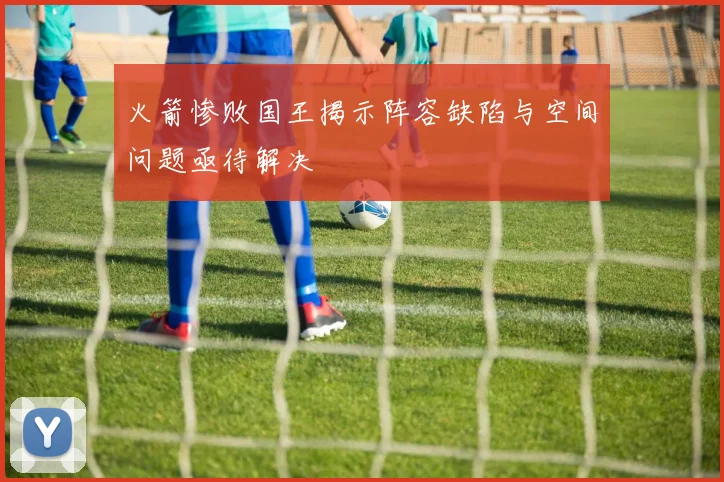 火箭惨败国王揭示阵容缺陷与空间问题亟待解决