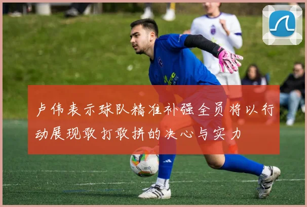 卢伟表示球队精准补强全员将以行动展现敢打敢拼的决心与实力