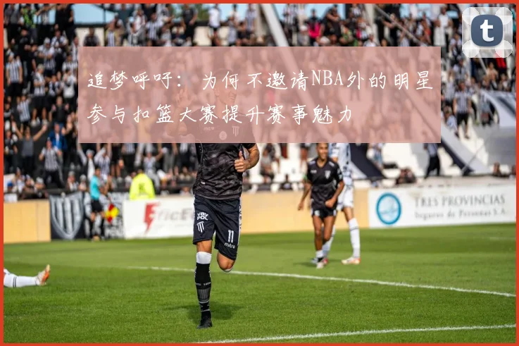 追梦呼吁：为何不邀请NBA外的明星参与扣篮大赛提升赛事魅力