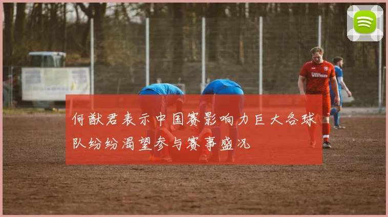 何猷君表示中国赛影响力巨大各球队纷纷渴望参与赛事盛况