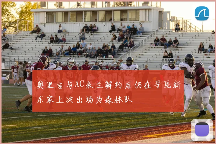 奥里吉与AC米兰解约后仍在寻觅新东家上次出场为森林队