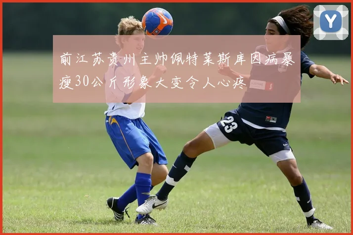 前江苏贵州主帅佩特莱斯库因病暴瘦30公斤形象大变令人心疼