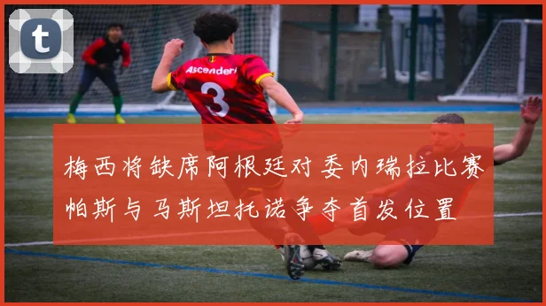 梅西将缺席阿根廷对委内瑞拉比赛帕斯与马斯坦托诺争夺首发位置