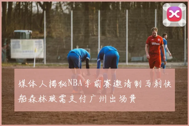 媒体人揭秘NBA季前赛邀请制马刺快船森林狼需支付广州出场费
