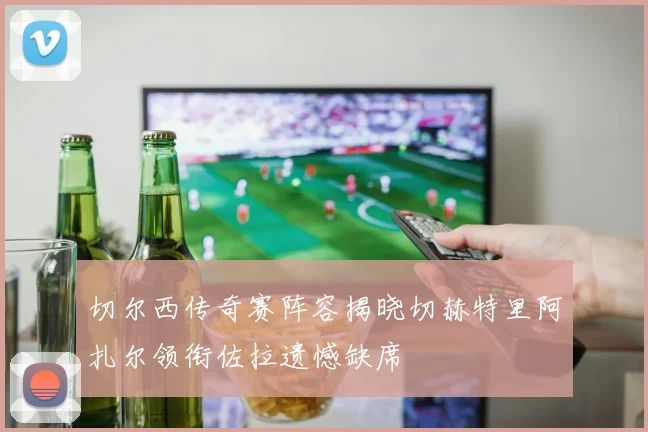 切尔西传奇赛阵容揭晓切赫特里阿扎尔领衔佐拉遗憾缺席