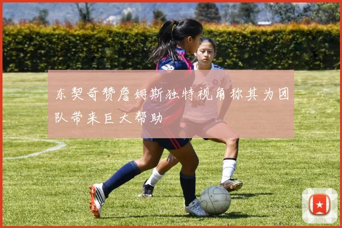 东契奇赞詹姆斯独特视角称其为团队带来巨大帮助