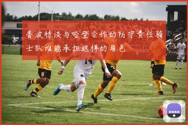 香波特谈与哈登合作的防守责任骑士队谁能承担这样的角色