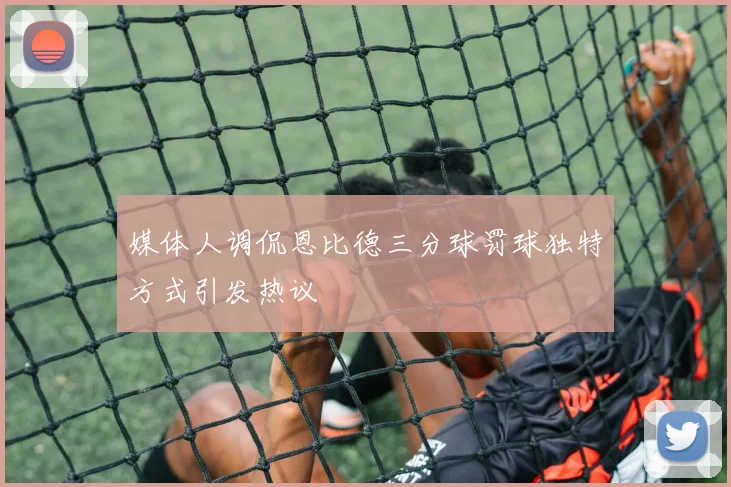 媒体人调侃恩比德三分球罚球独特方式引发热议