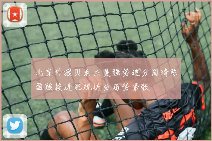 北京外援贝利杰曼强势追分周琦陈盈骏接连犯规送分局势紧张