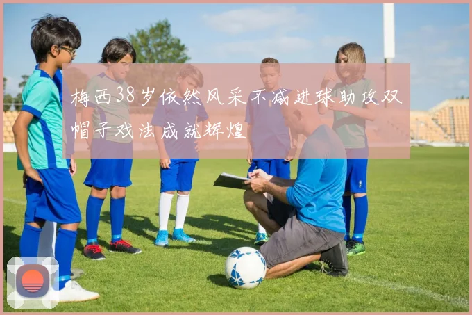 梅西38岁依然风采不减进球助攻双帽子戏法成就辉煌