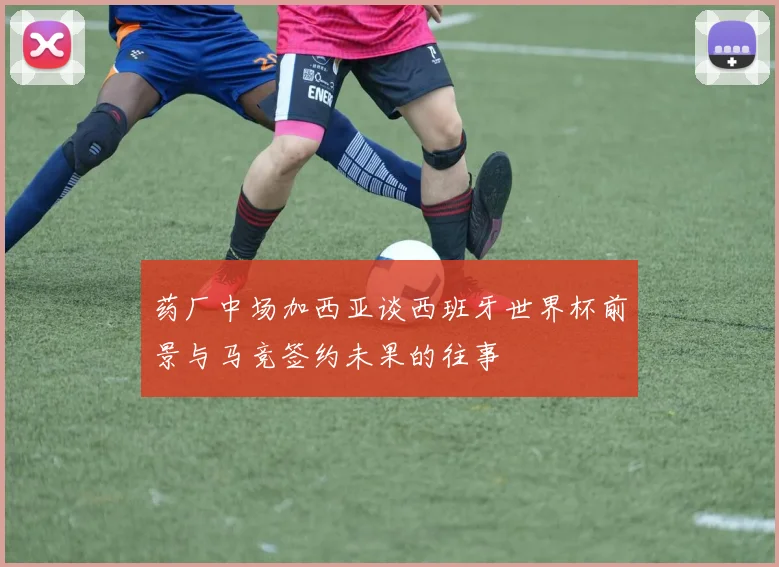 药厂中场加西亚谈西班牙世界杯前景与马竞签约未果的往事