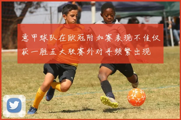 意甲球队在欧冠附加赛表现不佳仅获一胜五大联赛外对手频繁出现