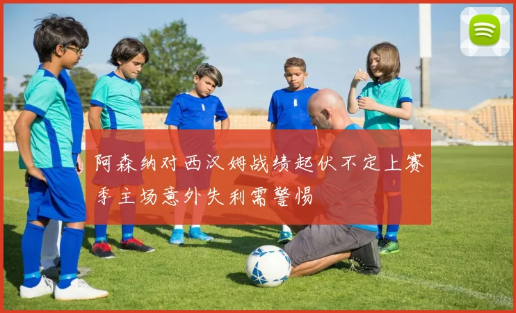 阿森纳对西汉姆战绩起伏不定上赛季主场意外失利需警惕