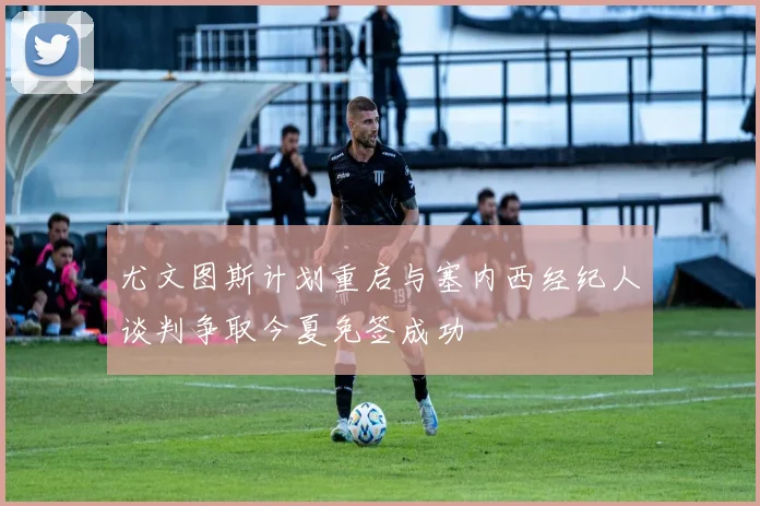 尤文图斯计划重启与塞内西经纪人谈判争取今夏免签成功