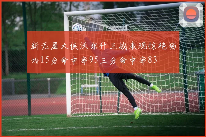 新无眉大侠沃尔什三战表现惊艳场均15分命中率95三分命中率83