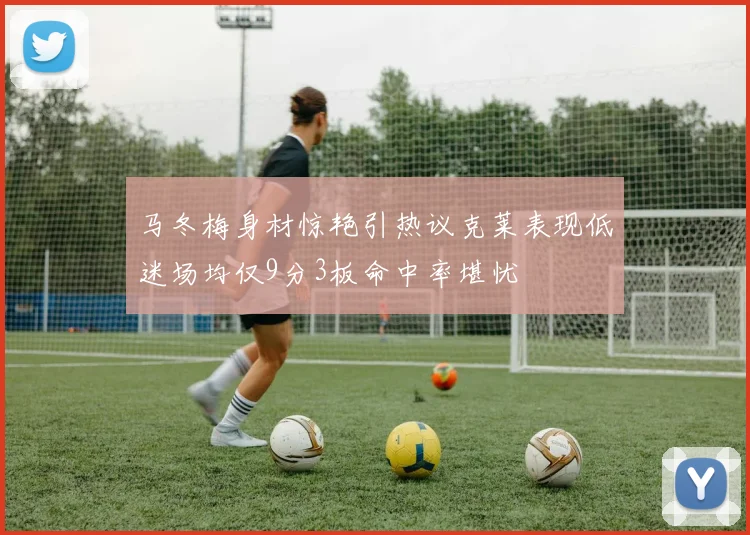 马冬梅身材惊艳引热议克莱表现低迷场均仅9分3板命中率堪忧