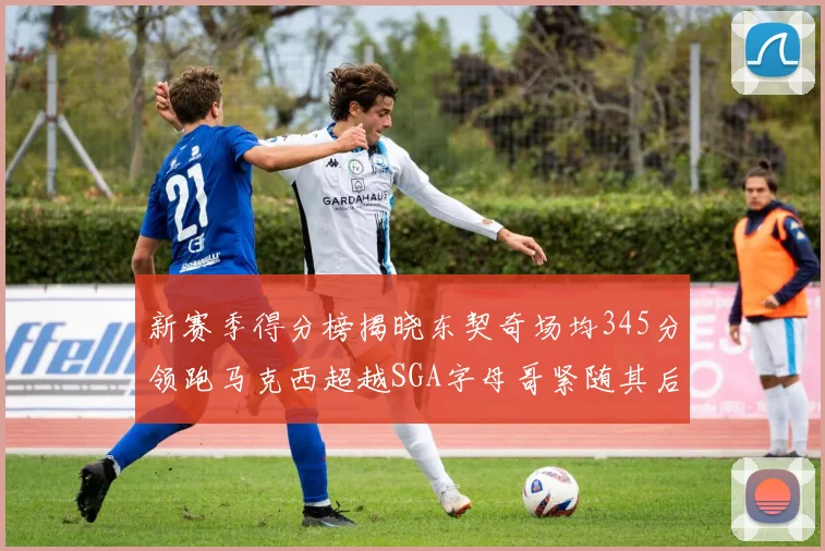 新赛季得分榜揭晓东契奇场均345分领跑马克西超越SGA字母哥紧随其后