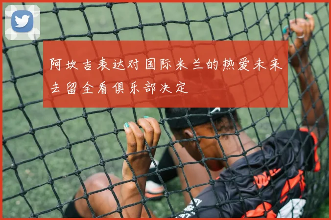 阿坎吉表达对国际米兰的热爱未来去留全看俱乐部决定