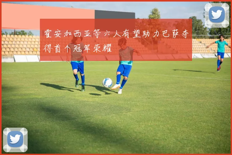 霍安加西亚等六人有望助力巴萨夺得首个冠军荣耀