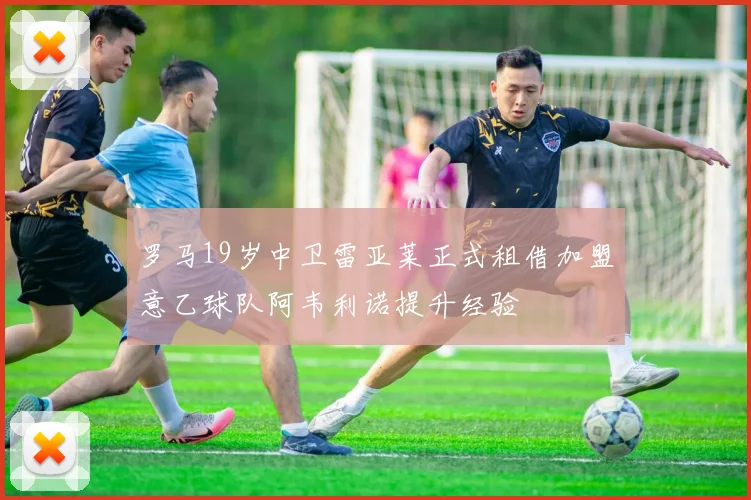 罗马19岁中卫雷亚莱正式租借加盟意乙球队阿韦利诺提升经验