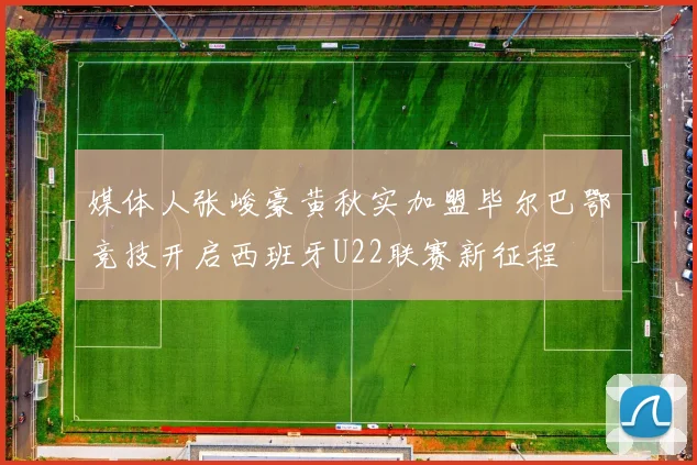 媒体人张峻豪黄秋实加盟毕尔巴鄂竞技开启西班牙U22联赛新征程