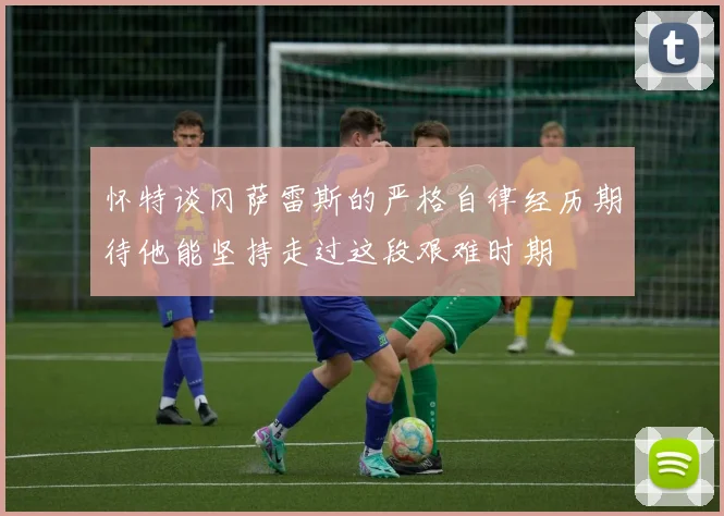怀特谈冈萨雷斯的严格自律经历期待他能坚持走过这段艰难时期
