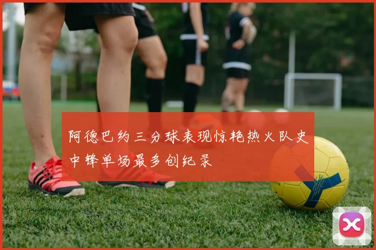 阿德巴约三分球表现惊艳热火队史中锋单场最多创纪录