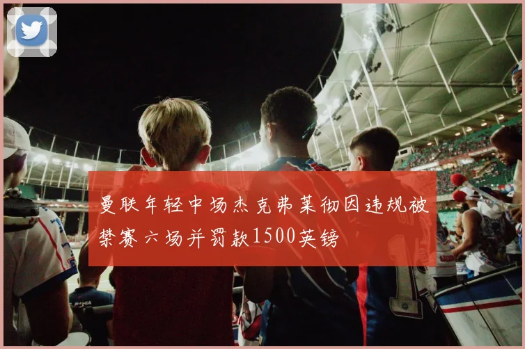 曼联年轻中场杰克弗莱彻因违规被禁赛六场并罚款1500英镑